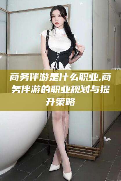 西宁商务伴游是什么职业,商务伴游的职业规划与提升策略
