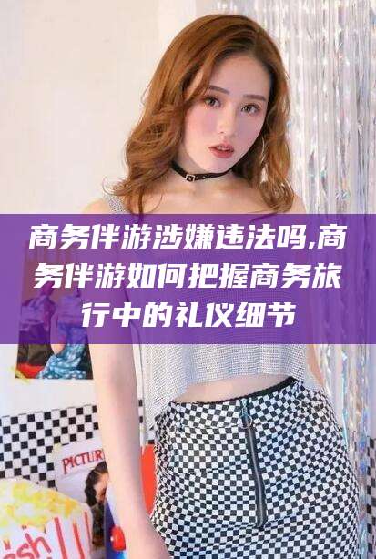 西宁商务伴游涉嫌违法吗,商务伴游如何把握商务旅行中的礼仪细节