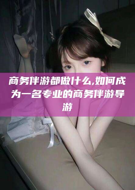 西宁商务伴游都做什么,如何成为一名专业的商务伴游导游