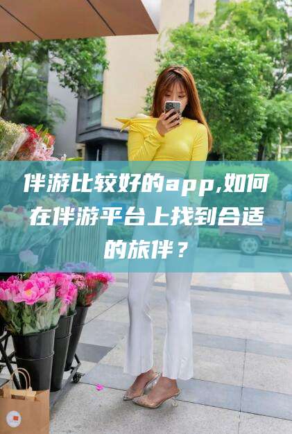 西宁伴游比较好的app,如何在伴游平台上找到合适的旅伴？