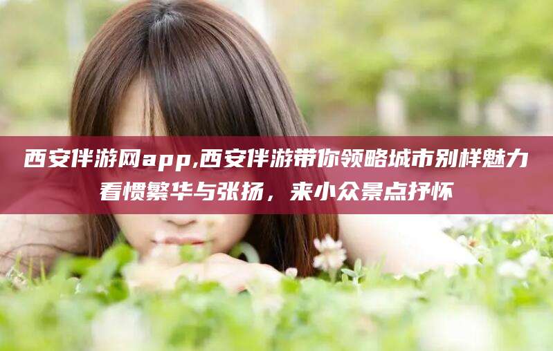 西宁西安伴游网app,西安伴游带你领略城市别样魅力看惯繁华与张扬，来小众景点抒怀