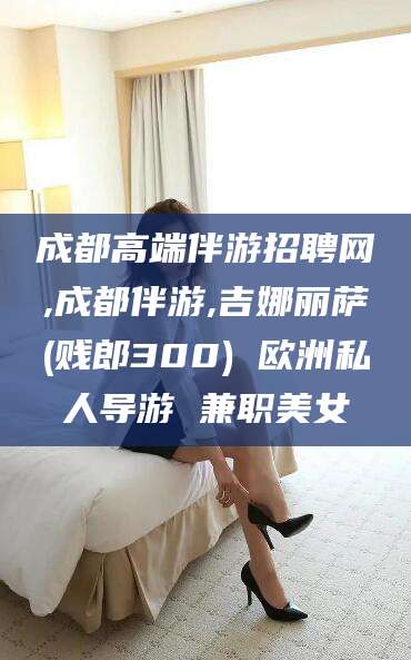 西宁成都高端伴游招聘网,成都伴游,吉娜丽萨(贱郎300) 欧洲私人导游 兼职美女