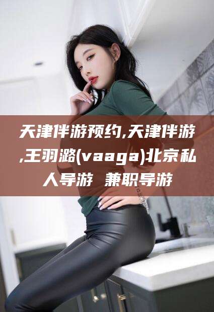 西宁天津伴游预约,天津伴游,王羽潞(vaaga)北京私人导游 兼职导游