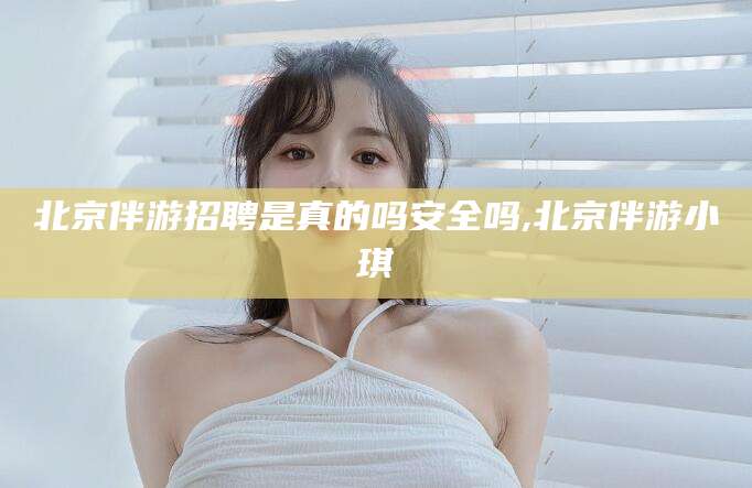 西宁北京伴游招聘是真的吗安全吗,北京伴游小琪