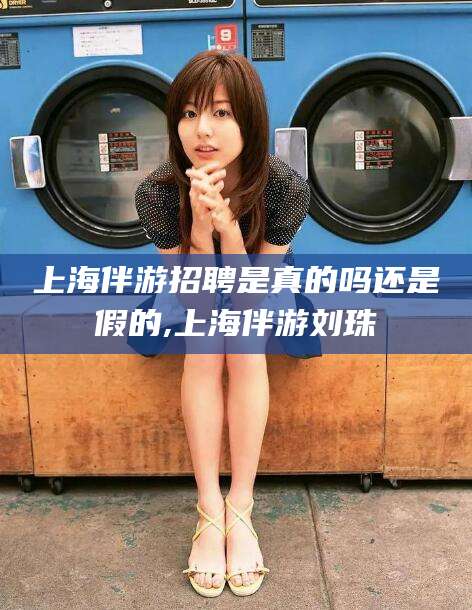 西宁上海伴游招聘是真的吗还是假的,上海伴游刘珠