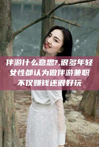 西宁伴游什么意思?,很多年轻女性都认为做伴游兼职不仅赚钱还很好玩