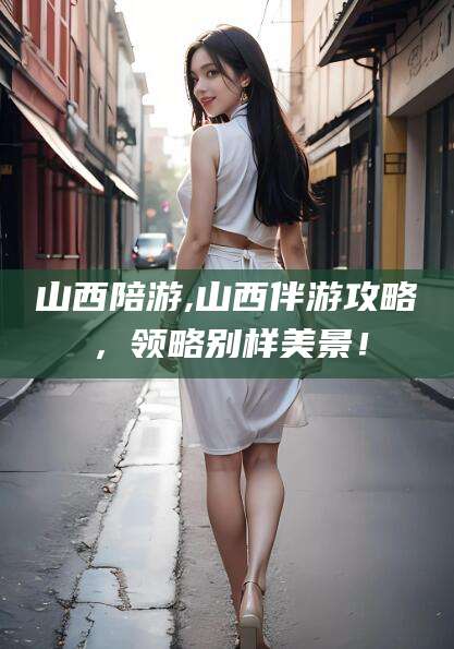 西宁山西陪游,山西伴游攻略，领略别样美景！