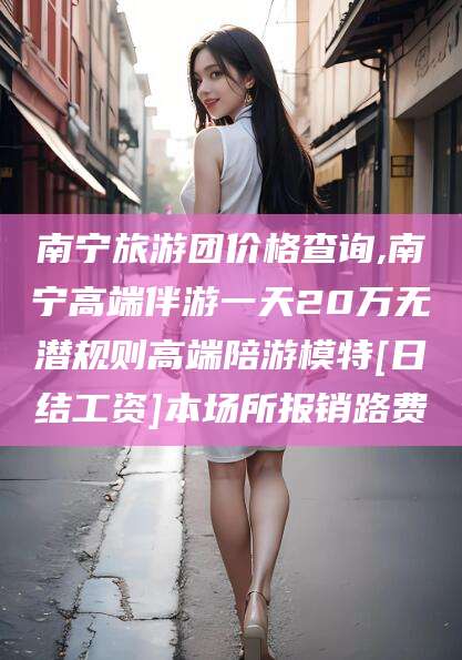 西宁南宁旅游团价格查询,南宁高端伴游一天20万无潜规则高端陪游模特[日结工资]本场所报销路费