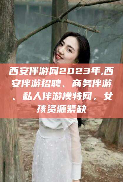 西宁西安伴游网2023年,西安伴游招聘、商务伴游、私人伴游模特网，女孩资源紧缺