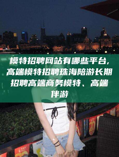 西宁模特招聘网站有哪些平台,高端模特招聘珠海陪游长期招聘高端商务模特、高端伴游