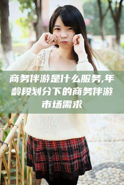 西宁商务伴游是什么服务,年龄段划分下的商务伴游市场需求